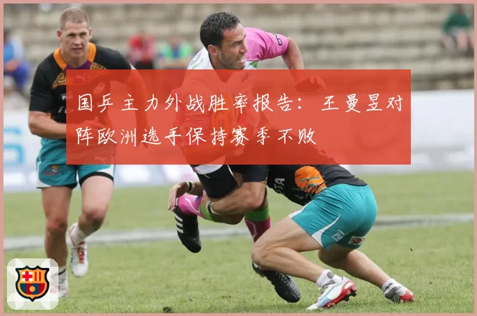 国乒主力外战胜率报告：王曼昱对阵欧洲选手保持赛季不败