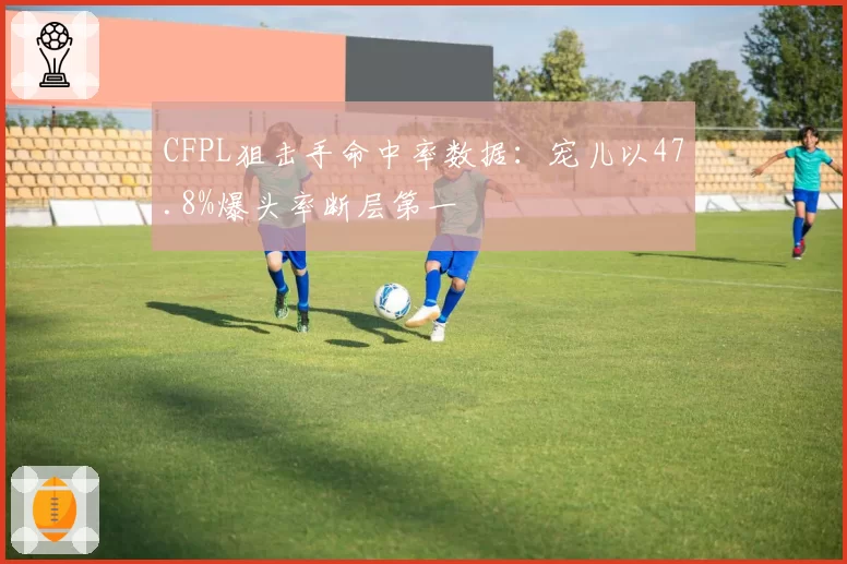 CFPL狙击手命中率数据：宠儿以47.8%爆头率断层第一