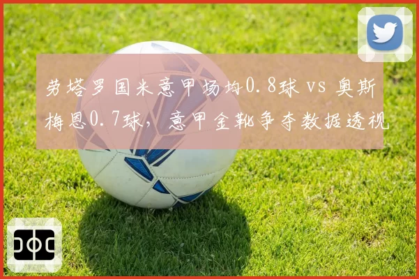 劳塔罗国米意甲场均0.8球 vs 奥斯梅恩0.7球，意甲金靴争夺数据透视