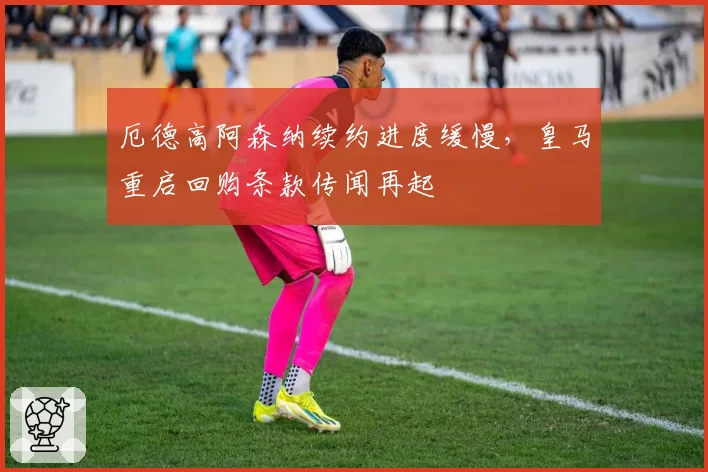 厄德高阿森纳续约进度缓慢，皇马重启回购条款传闻再起