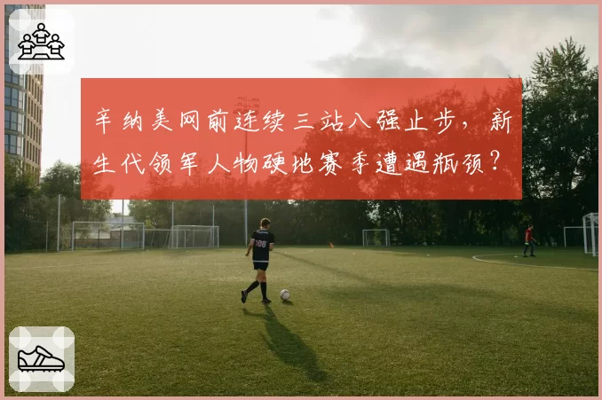 辛纳美网前连续三站八强止步，新生代领军人物硬地赛季遭遇瓶颈？